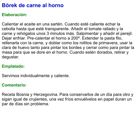 Börek de carne al horno  Elaboración:  Calientar el aceite en una sartén. Cuando esté caliente echar la cebolla hasta que esté transparente. Añadir el tomate rallado y la carne y rehógalos unos 3 minutos más. Salpimentar y añadir el perejil. Dejar enfriar. Pre-calentar el horno a 200º. Extender la pasta filo, rellenarla con la carne, y doblar como los rollitos de primavera, usar la clara de huevo tanto para pintar los bordes y cerrar como para pintar la masa para que se dore en el horno. Cuando estén dorados, retirar y degustar.  Emplatado:  Servimos individualmente y caliente.  Comentario:  Receta Bosnia y Herzegovina. Para conservarlos de un día para otro y sigan igual de crujientes, una vez fríos envuélvelos en papel duran un par de días sin problema.