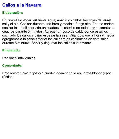 Callos a la Navarra  Elaboración:  En una olla colocar suficiente agua, añadir los callos, las hojas de laurel sal y el ajo. Cocinar durante una hora y media a fuego alto. En una sartén cocinar la cebolla cortada en cuadros, el chorizo en rodajas y el tomate en cuadros durante 3 minutos. Agregar un poco de caldo donde estamos cocinado los callos y dejar espesar la salsa. Cuando pase la hora y media agregamos a la salsa anterior los callos y los cocinamos en esta salsa durante 5 minutos. Servir y degustar los callos a la navarra.  Emplatado:  Raciones individuales  Comentario:  Esta receta típica española puedes acompañarla con arroz blanco y pan rústico.