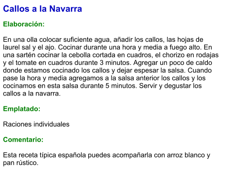 Callos a la Navarra  Elaboración:  En una olla colocar suficiente agua, añadir los callos, las hojas de laurel sal y el ajo. Cocinar durante una hora y media a fuego alto. En una sartén cocinar la cebolla cortada en cuadros, el chorizo en rodajas y el tomate en cuadros durante 3 minutos. Agregar un poco de caldo donde estamos cocinado los callos y dejar espesar la salsa. Cuando pase la hora y media agregamos a la salsa anterior los callos y los cocinamos en esta salsa durante 5 minutos. Servir y degustar los callos a la navarra.  Emplatado:  Raciones individuales  Comentario:  Esta receta típica española puedes acompañarla con arroz blanco y pan rústico.