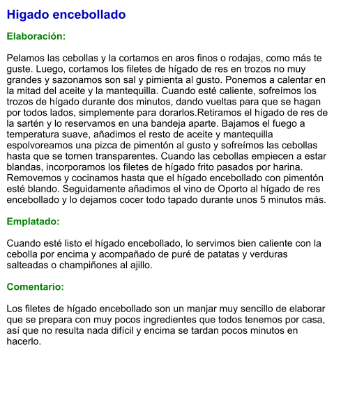 Higado encebollado  Elaboración:  Pelamos las cebollas y la cortamos en aros finos o rodajas, como más te guste. Luego, cortamos los filetes de hígado de res en trozos no muy grandes y sazonamos son sal y pimienta al gusto. Ponemos a calentar en la mitad del aceite y la mantequilla. Cuando esté caliente, sofreímos los trozos de hígado durante dos minutos, dando vueltas para que se hagan por todos lados, simplemente para dorarlos.Retiramos el hígado de res de la sartén y lo reservamos en una bandeja aparte. Bajamos el fuego a temperatura suave, añadimos el resto de aceite y mantequilla espolvoreamos una pizca de pimentón al gusto y sofreímos las cebollas hasta que se tornen transparentes. Cuando las cebollas empiecen a estar blandas, incorporamos los filetes de hígado frito pasados por harina. Removemos y cocinamos hasta que el hígado encebollado con pimentón esté blando. Seguidamente añadimos el vino de Oporto al hígado de res encebollado y lo dejamos cocer todo tapado durante unos 5 minutos más.  Emplatado:  Cuando esté listo el hígado encebollado, lo servimos bien caliente con la cebolla por encima y acompañado de puré de patatas y verduras salteadas o champiñones al ajillo.   Comentario:  Los filetes de hígado encebollado son un manjar muy sencillo de elaborar que se prepara con muy pocos ingredientes que todos tenemos por casa, así que no resulta nada difícil y encima se tardan pocos minutos en hacerlo.