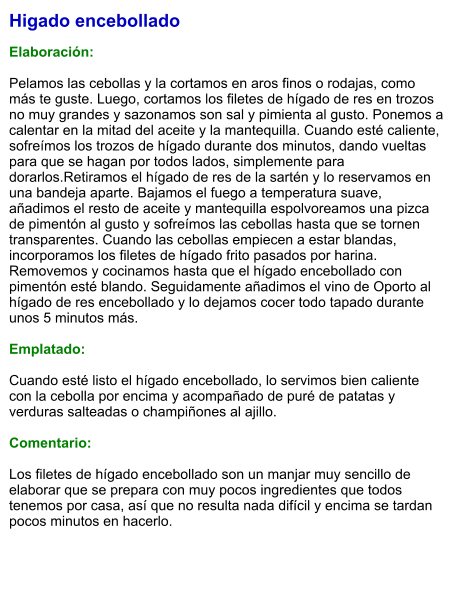 Higado encebollado  Elaboración:  Pelamos las cebollas y la cortamos en aros finos o rodajas, como más te guste. Luego, cortamos los filetes de hígado de res en trozos no muy grandes y sazonamos son sal y pimienta al gusto. Ponemos a calentar en la mitad del aceite y la mantequilla. Cuando esté caliente, sofreímos los trozos de hígado durante dos minutos, dando vueltas para que se hagan por todos lados, simplemente para dorarlos.Retiramos el hígado de res de la sartén y lo reservamos en una bandeja aparte. Bajamos el fuego a temperatura suave, añadimos el resto de aceite y mantequilla espolvoreamos una pizca de pimentón al gusto y sofreímos las cebollas hasta que se tornen transparentes. Cuando las cebollas empiecen a estar blandas, incorporamos los filetes de hígado frito pasados por harina. Removemos y cocinamos hasta que el hígado encebollado con pimentón esté blando. Seguidamente añadimos el vino de Oporto al hígado de res encebollado y lo dejamos cocer todo tapado durante unos 5 minutos más.  Emplatado:  Cuando esté listo el hígado encebollado, lo servimos bien caliente con la cebolla por encima y acompañado de puré de patatas y verduras salteadas o champiñones al ajillo.   Comentario:  Los filetes de hígado encebollado son un manjar muy sencillo de elaborar que se prepara con muy pocos ingredientes que todos tenemos por casa, así que no resulta nada difícil y encima se tardan pocos minutos en hacerlo.