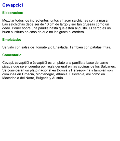 Cevapcici  Elaboración:  Mezclar todos los ingredientes juntos y hacer salchichas con la masa.  Las salchichas debe ser de 10 cm de largo y ser tan gruesas como un dedo. Poner sobre una parrilla hasta que estén al gusto. El cerdo es un buen sustituto en caso de que no les gusta el cordero.   Emplatado:  Servirlo con salsa de Tomate y/o Ensalada. También con patatas fritas.  Comentario:  Ćevapi, ćevapčići o čevapčiči es un plato a la parrilla a base de carne picada que se encuentra por regla general en las cocinas de los Balcanes. Se consideran un plato nacional en Bosnia y Herzegovina​ y también son comunes en Croacia, Montenegro, Albania, Eslovenia, así como en Macedonia del Norte, Bulgaria y Austria.