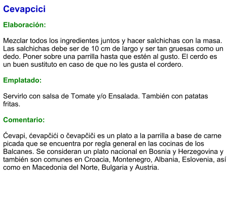 Cevapcici  Elaboración:  Mezclar todos los ingredientes juntos y hacer salchichas con la masa.  Las salchichas debe ser de 10 cm de largo y ser tan gruesas como un dedo. Poner sobre una parrilla hasta que estén al gusto. El cerdo es un buen sustituto en caso de que no les gusta el cordero.   Emplatado:  Servirlo con salsa de Tomate y/o Ensalada. También con patatas fritas.  Comentario:  Ćevapi, ćevapčići o čevapčiči es un plato a la parrilla a base de carne picada que se encuentra por regla general en las cocinas de los Balcanes. Se consideran un plato nacional en Bosnia y Herzegovina​ y también son comunes en Croacia, Montenegro, Albania, Eslovenia, así como en Macedonia del Norte, Bulgaria y Austria.