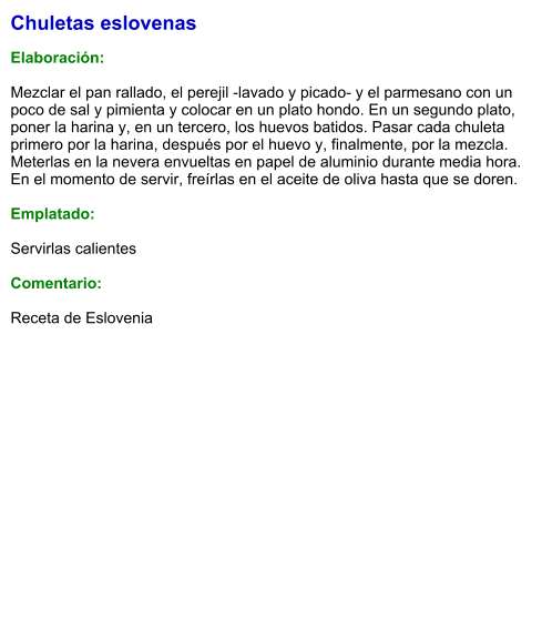 Chuletas eslovenas  Elaboración:  Mezclar el pan rallado, el perejil -lavado y picado- y el parmesano con un poco de sal y pimienta y colocar en un plato hondo. En un segundo plato, poner la harina y, en un tercero, los huevos batidos. Pasar cada chuleta primero por la harina, después por el huevo y, finalmente, por la mezcla. Meterlas en la nevera envueltas en papel de aluminio durante media hora.  En el momento de servir, freírlas en el aceite de oliva hasta que se doren.  Emplatado:  Servirlas calientes  Comentario:  Receta de Eslovenia