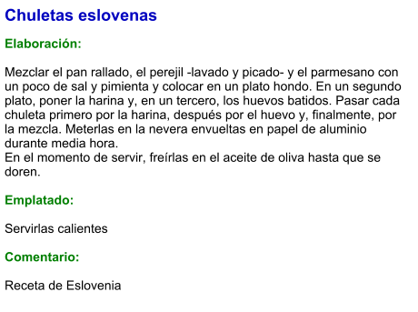 Chuletas eslovenas  Elaboración:  Mezclar el pan rallado, el perejil -lavado y picado- y el parmesano con un poco de sal y pimienta y colocar en un plato hondo. En un segundo plato, poner la harina y, en un tercero, los huevos batidos. Pasar cada chuleta primero por la harina, después por el huevo y, finalmente, por la mezcla. Meterlas en la nevera envueltas en papel de aluminio durante media hora.  En el momento de servir, freírlas en el aceite de oliva hasta que se doren.  Emplatado:  Servirlas calientes  Comentario:  Receta de Eslovenia