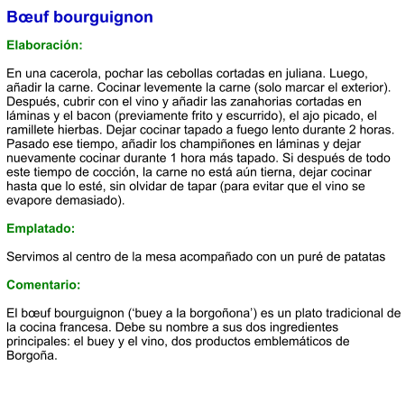 Bœuf bourguignon  Elaboración:  En una cacerola, pochar las cebollas cortadas en juliana. Luego, añadir la carne. Cocinar levemente la carne (solo marcar el exterior). Después, cubrir con el vino y añadir las zanahorias cortadas en láminas y el bacon (previamente frito y escurrido), el ajo picado, el ramillete hierbas. Dejar cocinar tapado a fuego lento durante 2 horas. Pasado ese tiempo, añadir los champiñones en láminas y dejar nuevamente cocinar durante 1 hora más tapado. Si después de todo este tiempo de cocción, la carne no está aún tierna, dejar cocinar hasta que lo esté, sin olvidar de tapar (para evitar que el vino se evapore demasiado).   Emplatado:  Servimos al centro de la mesa acompañado con un puré de patatas  Comentario:  El bœuf bourguignon (‘buey a la borgoñona’) es un plato tradicional de la cocina francesa. Debe su nombre a sus dos ingredientes principales: el buey y el vino, dos productos emblemáticos de Borgoña.