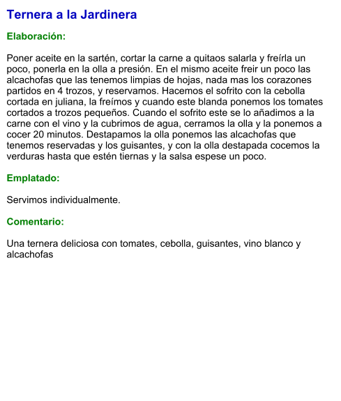 Ternera a la Jardinera  Elaboración:  Poner aceite en la sartén, cortar la carne a quitaos salarla y freírla un poco, ponerla en la olla a presión. En el mismo aceite freir un poco las alcachofas que las tenemos limpias de hojas, nada mas los corazones partidos en 4 trozos, y reservamos. Hacemos el sofrito con la cebolla cortada en juliana, la freímos y cuando este blanda ponemos los tomates cortados a trozos pequeños. Cuando el sofrito este se lo añadimos a la carne con el vino y la cubrimos de agua, cerramos la olla y la ponemos a cocer 20 minutos. Destapamos la olla ponemos las alcachofas que tenemos reservadas y los guisantes, y con la olla destapada cocemos la verduras hasta que estén tiernas y la salsa espese un poco.  Emplatado:  Servimos individualmente.  Comentario:  Una ternera deliciosa con tomates, cebolla, guisantes, vino blanco y alcachofas