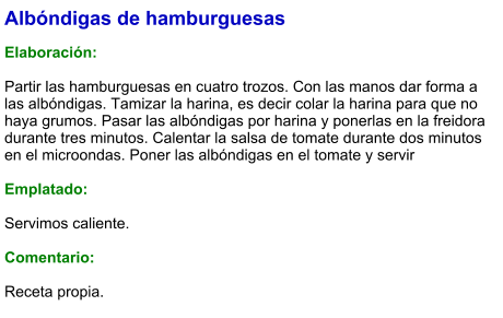 Albóndigas de hamburguesas  Elaboración:  Partir las hamburguesas en cuatro trozos. Con las manos dar forma a las albóndigas. Tamizar la harina, es decir colar la harina para que no haya grumos. Pasar las albóndigas por harina y ponerlas en la freidora durante tres minutos. Calentar la salsa de tomate durante dos minutos en el microondas. Poner las albóndigas en el tomate y servir   Emplatado:  Servimos caliente.  Comentario:  Receta propia.