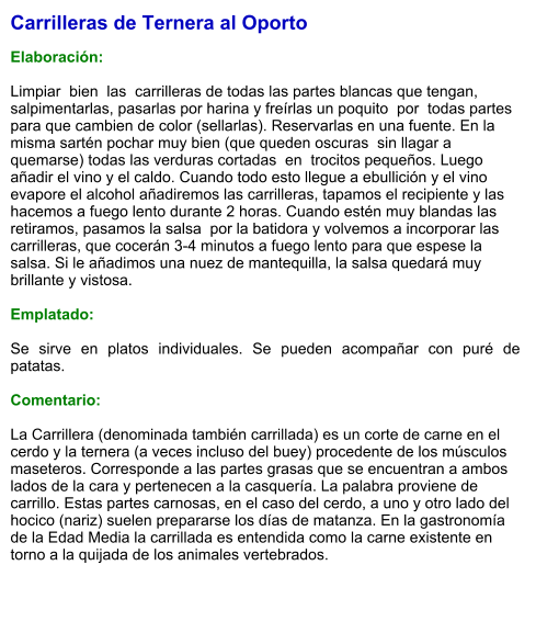 Carrilleras de Ternera al Oporto  Elaboración:  Limpiar  bien  las  carrilleras de todas las partes blancas que tengan, salpimentarlas, pasarlas por harina y freírlas un poquito  por  todas partes para que cambien de color (sellarlas). Reservarlas en una fuente. En la misma sartén pochar muy bien (que queden oscuras  sin llagar a quemarse) todas las verduras cortadas  en  trocitos pequeños. Luego añadir el vino y el caldo. Cuando todo esto llegue a ebullición y el vino evapore el alcohol añadiremos las carrilleras, tapamos el recipiente y las hacemos a fuego lento durante 2 horas. Cuando estén muy blandas las retiramos, pasamos la salsa  por la batidora y volvemos a incorporar las carrilleras, que cocerán 3-4 minutos a fuego lento para que espese la salsa. Si le añadimos una nuez de mantequilla, la salsa quedará muy brillante y vistosa.  Emplatado:  Se sirve en platos individuales. Se pueden acompañar con puré de patatas.  Comentario:  La Carrillera (denominada también carrillada) es un corte de carne en el cerdo y la ternera (a veces incluso del buey) procedente de los músculos maseteros. Corresponde a las partes grasas que se encuentran a ambos lados de la cara y pertenecen a la casquería. La palabra proviene de carrillo. Estas partes carnosas, en el caso del cerdo, a uno y otro lado del hocico (nariz) suelen prepararse los días de matanza. En la gastronomía de la Edad Media la carrillada es entendida como la carne existente en torno a la quijada de los animales vertebrados.