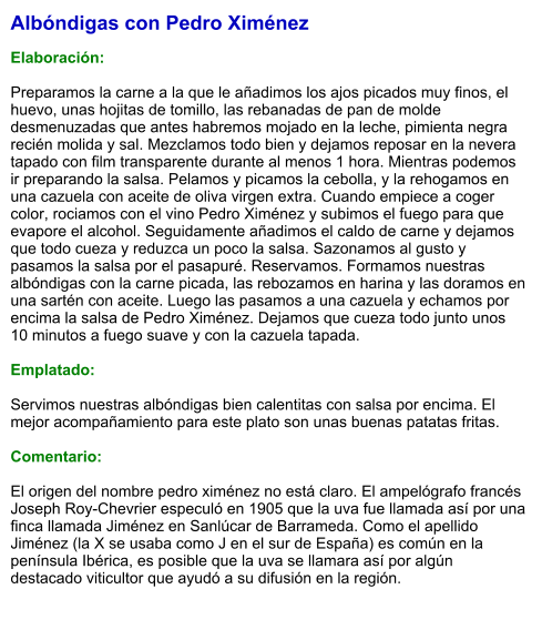 Albóndigas con Pedro Ximénez  Elaboración:  Preparamos la carne a la que le añadimos los ajos picados muy finos, el huevo, unas hojitas de tomillo, las rebanadas de pan de molde desmenuzadas que antes habremos mojado en la leche, pimienta negra recién molida y sal. Mezclamos todo bien y dejamos reposar en la nevera tapado con film transparente durante al menos 1 hora. Mientras podemos ir preparando la salsa. Pelamos y picamos la cebolla, y la rehogamos en una cazuela con aceite de oliva virgen extra. Cuando empiece a coger color, rociamos con el vino Pedro Ximénez y subimos el fuego para que evapore el alcohol. Seguidamente añadimos el caldo de carne y dejamos que todo cueza y reduzca un poco la salsa. Sazonamos al gusto y pasamos la salsa por el pasapuré. Reservamos. Formamos nuestras albóndigas con la carne picada, las rebozamos en harina y las doramos en una sartén con aceite. Luego las pasamos a una cazuela y echamos por encima la salsa de Pedro Ximénez. Dejamos que cueza todo junto unos 10 minutos a fuego suave y con la cazuela tapada.   Emplatado:  Servimos nuestras albóndigas bien calentitas con salsa por encima. El mejor acompañamiento para este plato son unas buenas patatas fritas.  Comentario:  El origen del nombre pedro ximénez no está claro. El ampelógrafo francés Joseph Roy-Chevrier especuló en 1905 que la uva fue llamada así por una finca llamada Jiménez en Sanlúcar de Barrameda. Como el apellido Jiménez (la X se usaba como J en el sur de España) es común en la península Ibérica, es posible que la uva se llamara así por algún destacado viticultor que ayudó a su difusión en la región.