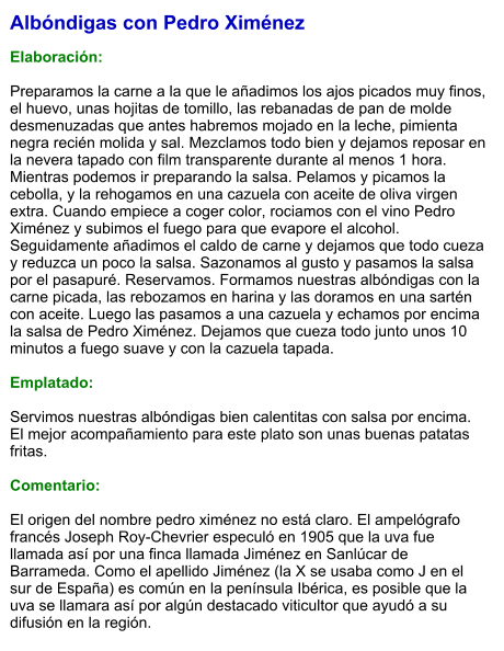 Albóndigas con Pedro Ximénez  Elaboración:  Preparamos la carne a la que le añadimos los ajos picados muy finos, el huevo, unas hojitas de tomillo, las rebanadas de pan de molde desmenuzadas que antes habremos mojado en la leche, pimienta negra recién molida y sal. Mezclamos todo bien y dejamos reposar en la nevera tapado con film transparente durante al menos 1 hora. Mientras podemos ir preparando la salsa. Pelamos y picamos la cebolla, y la rehogamos en una cazuela con aceite de oliva virgen extra. Cuando empiece a coger color, rociamos con el vino Pedro Ximénez y subimos el fuego para que evapore el alcohol. Seguidamente añadimos el caldo de carne y dejamos que todo cueza y reduzca un poco la salsa. Sazonamos al gusto y pasamos la salsa por el pasapuré. Reservamos. Formamos nuestras albóndigas con la carne picada, las rebozamos en harina y las doramos en una sartén con aceite. Luego las pasamos a una cazuela y echamos por encima la salsa de Pedro Ximénez. Dejamos que cueza todo junto unos 10 minutos a fuego suave y con la cazuela tapada.   Emplatado:  Servimos nuestras albóndigas bien calentitas con salsa por encima. El mejor acompañamiento para este plato son unas buenas patatas fritas.  Comentario:  El origen del nombre pedro ximénez no está claro. El ampelógrafo francés Joseph Roy-Chevrier especuló en 1905 que la uva fue llamada así por una finca llamada Jiménez en Sanlúcar de Barrameda. Como el apellido Jiménez (la X se usaba como J en el sur de España) es común en la península Ibérica, es posible que la uva se llamara así por algún destacado viticultor que ayudó a su difusión en la región.