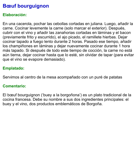 Bœuf bourguignon  Elaboración:  En una cacerola, pochar las cebollas cortadas en juliana. Luego, añadir la carne. Cocinar levemente la carne (solo marcar el exterior). Después, cubrir con el vino y añadir las zanahorias cortadas en láminas y el bacon (previamente frito y escurrido), el ajo picado, el ramillete hierbas. Dejar cocinar tapado a fuego lento durante 2 horas. Pasado ese tiempo, añadir los champiñones en láminas y dejar nuevamente cocinar durante 1 hora más tapado. Si después de todo este tiempo de cocción, la carne no está aún tierna, dejar cocinar hasta que lo esté, sin olvidar de tapar (para evitar que el vino se evapore demasiado).   Emplatado:  Servimos al centro de la mesa acompañado con un puré de patatas  Comentario:  El bœuf bourguignon (‘buey a la borgoñona’) es un plato tradicional de la cocina francesa. Debe su nombre a sus dos ingredientes principales: el buey y el vino, dos productos emblemáticos de Borgoña.