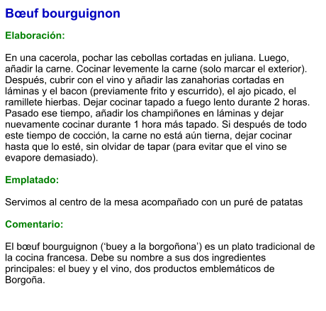 Bœuf bourguignon  Elaboración:  En una cacerola, pochar las cebollas cortadas en juliana. Luego, añadir la carne. Cocinar levemente la carne (solo marcar el exterior). Después, cubrir con el vino y añadir las zanahorias cortadas en láminas y el bacon (previamente frito y escurrido), el ajo picado, el ramillete hierbas. Dejar cocinar tapado a fuego lento durante 2 horas. Pasado ese tiempo, añadir los champiñones en láminas y dejar nuevamente cocinar durante 1 hora más tapado. Si después de todo este tiempo de cocción, la carne no está aún tierna, dejar cocinar hasta que lo esté, sin olvidar de tapar (para evitar que el vino se evapore demasiado).   Emplatado:  Servimos al centro de la mesa acompañado con un puré de patatas  Comentario:  El bœuf bourguignon (‘buey a la borgoñona’) es un plato tradicional de la cocina francesa. Debe su nombre a sus dos ingredientes principales: el buey y el vino, dos productos emblemáticos de Borgoña.