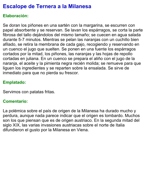 Escalope de Ternera a la Milanesa  Elaboración:  Se doran los piñones en una sartén con la margarina, se escurren con papel absorbente y se reservan. Se lavan los espárragos, se corta la parte fibrosa del tallo dejándolos del mismo tamaño; se cuecen en agua salada durante 5-7 minutos. Mientras se pelan las naranjas con un cuchillo bien afilado, se retira la membrana de cada gajo, recogiendo y reservando en un cuenco el jugo que suelten. Se ponen en una fuente los espárragos cortados por la mitad, los piñones, las naranjas y las hojas de repollo cortadas en juliana. En un cuenco se prepara el aliño con el jugo de la naranja, el aceite y la pimienta negra recién molida; se remueve para que liguen los ingredientes y se reparten sobre la ensalada. Se sirve de inmediato para que no pierda su frescor.  Emplatado:  Servimos con patatas fritas.  Comentario:  La polémica sobre el país de origen de la Milanesa ha durado mucho y perdura, aunque nada parece indicar que el origen es lombardo. Muchos son los que piensan que es de origen austriaco. En la segunda mitad del siglo XIX, las varias invasiones austriacas sobre el norte de Italia difundieron el gusto por la Milanesa en Viena.