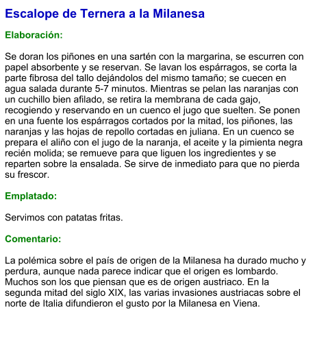 Escalope de Ternera a la Milanesa  Elaboración:  Se doran los piñones en una sartén con la margarina, se escurren con papel absorbente y se reservan. Se lavan los espárragos, se corta la parte fibrosa del tallo dejándolos del mismo tamaño; se cuecen en agua salada durante 5-7 minutos. Mientras se pelan las naranjas con un cuchillo bien afilado, se retira la membrana de cada gajo, recogiendo y reservando en un cuenco el jugo que suelten. Se ponen en una fuente los espárragos cortados por la mitad, los piñones, las naranjas y las hojas de repollo cortadas en juliana. En un cuenco se prepara el aliño con el jugo de la naranja, el aceite y la pimienta negra recién molida; se remueve para que liguen los ingredientes y se reparten sobre la ensalada. Se sirve de inmediato para que no pierda su frescor.  Emplatado:  Servimos con patatas fritas.  Comentario:  La polémica sobre el país de origen de la Milanesa ha durado mucho y perdura, aunque nada parece indicar que el origen es lombardo. Muchos son los que piensan que es de origen austriaco. En la segunda mitad del siglo XIX, las varias invasiones austriacas sobre el norte de Italia difundieron el gusto por la Milanesa en Viena.