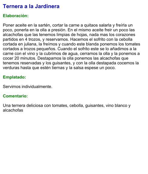 Ternera a la Jardinera  Elaboración:  Poner aceite en la sartén, cortar la carne a quitaos salarla y freírla un poco, ponerla en la olla a presión. En el mismo aceite freir un poco las alcachofas que las tenemos limpias de hojas, nada mas los corazones partidos en 4 trozos, y reservamos. Hacemos el sofrito con la cebolla cortada en juliana, la freímos y cuando este blanda ponemos los tomates cortados a trozos pequeños. Cuando el sofrito este se lo añadimos a la carne con el vino y la cubrimos de agua, cerramos la olla y la ponemos a cocer 20 minutos. Destapamos la olla ponemos las alcachofas que tenemos reservadas y los guisantes, y con la olla destapada cocemos la verduras hasta que estén tiernas y la salsa espese un poco.  Emplatado:  Servimos individualmente.  Comentario:  Una ternera deliciosa con tomates, cebolla, guisantes, vino blanco y alcachofas