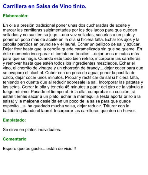 Carrillera en Salsa de Vino tinto.  Elaboración:  En olla a presión tradicional poner unas dos cucharadas de aceite y marcar las carrilleras salpimentadas por los dos lados para que queden selladas y no suelten su jugo....una vez selladas, sacarlas a un plato y poner un poco más de aceite en la olla si hiciera falta. Echar los ajos y la cebolla partidos en brunoise y el laurel. Echar un pellizco de sal y azúcar.  Dejar freír hasta que la cebolla quede caramelizada sin que se queme. En éste momento incorporar el tomate en trocitos....dejar unos minutos más para que se haga. Cuando esté todo bien refrito, incorporar las carrilleras y remover hasta que estén todos los ingredientes mezclados. Echar el vino, el chorrito de vinagre y un chorreón de brandy....dejar cocer para que se evapore el alcohol. Cubrir con un poco de agua, poner la pastilla de caldo, dejar cocer unos minutos. Probar y rectificar de sal si hiciera falta, teniendo en cuenta que al reducir sobresale la sal. Incorporar las patatas y las setas. Cerrar la olla y tenerla 45 minutos a partir del giro de la válvula a fuego mínimo. Pasado el tiempo abrir la olla, comprobar su cocción, si están tiernas sacar a un plato, echar la mantequilla (esta aporta brillo a la salsa) y la maicena desleída en un poco de la salsa para que quede espesito....si ha quedado mucha salsa, dejar reducir. Triturar con la batidora quitando el laurel. Incorporar las carrilleras que den un hervor.  Emplatado:  Se sirve en platos individuales.   Comentario  Espero que os guste....están de vicio!!!