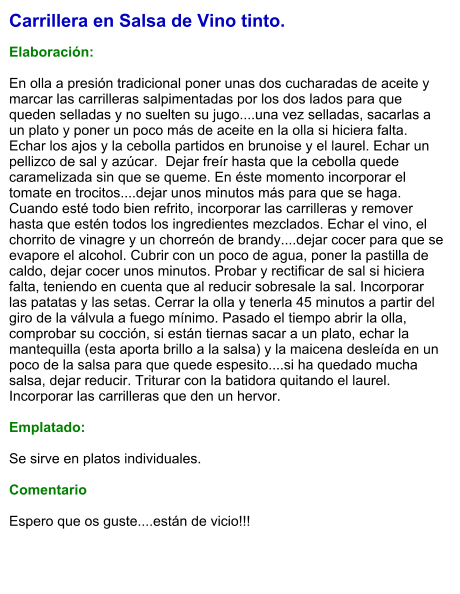 Carrillera en Salsa de Vino tinto.  Elaboración:  En olla a presión tradicional poner unas dos cucharadas de aceite y marcar las carrilleras salpimentadas por los dos lados para que queden selladas y no suelten su jugo....una vez selladas, sacarlas a un plato y poner un poco más de aceite en la olla si hiciera falta. Echar los ajos y la cebolla partidos en brunoise y el laurel. Echar un pellizco de sal y azúcar.  Dejar freír hasta que la cebolla quede caramelizada sin que se queme. En éste momento incorporar el tomate en trocitos....dejar unos minutos más para que se haga. Cuando esté todo bien refrito, incorporar las carrilleras y remover hasta que estén todos los ingredientes mezclados. Echar el vino, el chorrito de vinagre y un chorreón de brandy....dejar cocer para que se evapore el alcohol. Cubrir con un poco de agua, poner la pastilla de caldo, dejar cocer unos minutos. Probar y rectificar de sal si hiciera falta, teniendo en cuenta que al reducir sobresale la sal. Incorporar las patatas y las setas. Cerrar la olla y tenerla 45 minutos a partir del giro de la válvula a fuego mínimo. Pasado el tiempo abrir la olla, comprobar su cocción, si están tiernas sacar a un plato, echar la mantequilla (esta aporta brillo a la salsa) y la maicena desleída en un poco de la salsa para que quede espesito....si ha quedado mucha salsa, dejar reducir. Triturar con la batidora quitando el laurel. Incorporar las carrilleras que den un hervor.  Emplatado:  Se sirve en platos individuales.   Comentario  Espero que os guste....están de vicio!!!