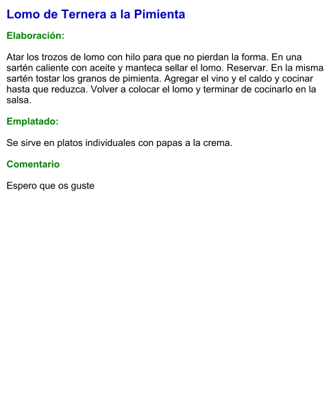 Lomo de Ternera a la Pimienta  Elaboración:  Atar los trozos de lomo con hilo para que no pierdan la forma. En una sartén caliente con aceite y manteca sellar el lomo. Reservar. En la misma sartén tostar los granos de pimienta. Agregar el vino y el caldo y cocinar hasta que reduzca. Volver a colocar el lomo y terminar de cocinarlo en la salsa.   Emplatado:  Se sirve en platos individuales con papas a la crema.   Comentario  Espero que os guste