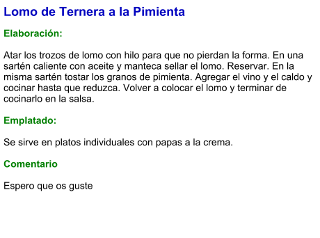 Lomo de Ternera a la Pimienta  Elaboración:  Atar los trozos de lomo con hilo para que no pierdan la forma. En una sartén caliente con aceite y manteca sellar el lomo. Reservar. En la misma sartén tostar los granos de pimienta. Agregar el vino y el caldo y cocinar hasta que reduzca. Volver a colocar el lomo y terminar de cocinarlo en la salsa.   Emplatado:  Se sirve en platos individuales con papas a la crema.   Comentario  Espero que os guste