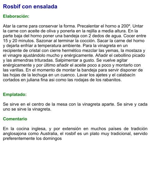 Rosbif con ensalada  Elaboración:  Atar la carne para conservar la forma. Precalentar el horno a 200º. Untar la carne con aceite de oliva y ponerla en la rejilla a media altura. En la parte baja del horno poner una bandeja con 2 dedos de agua. Cocer entre  15 y 20 minutos. Sazonar al terminar la cocción. Sacar la carne del horno y dejarla enfriar a temperatura ambiente. Para la vinagreta en un recipiente de cristal con cierre hermético mezclar las yemas, la mostaza y el vinagre ajustándolo mucho y enérgicamente. Añadir el cebollino picado y las almendras trituradas. Salpimentar a gusto. Se vuelve agitar enérgicamente y por último añadir el aceite poco a poco y montarlo con las varillas. En el momento de montar la bandeja para servir disponer de las hojas de la lechuga en un cuenco. Lavar los ajetes y el calabacín cortados en juliana fina asi como las rodajas de los rabanitos.   Emplatado:  Se sirve en el centro de la mesa con la vinagreta aparte. Se sirve y cada uno se sirve la vinagreta.  Comentario  En la cocina inglesa, y por extensión en muchos países de tradición anglosajona como Australia, el rosbif es un plato muy tradicional, servido preferentemente los domingos