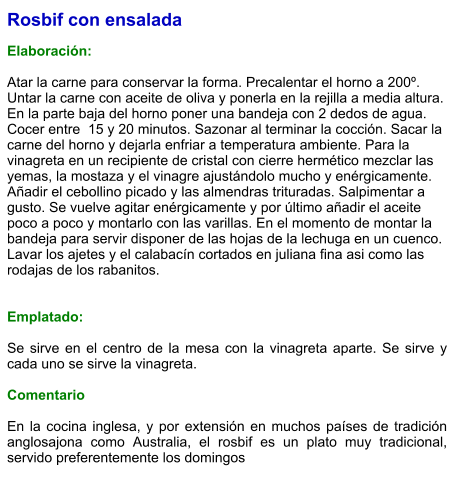 Rosbif con ensalada  Elaboración:  Atar la carne para conservar la forma. Precalentar el horno a 200º. Untar la carne con aceite de oliva y ponerla en la rejilla a media altura. En la parte baja del horno poner una bandeja con 2 dedos de agua. Cocer entre  15 y 20 minutos. Sazonar al terminar la cocción. Sacar la carne del horno y dejarla enfriar a temperatura ambiente. Para la vinagreta en un recipiente de cristal con cierre hermético mezclar las yemas, la mostaza y el vinagre ajustándolo mucho y enérgicamente. Añadir el cebollino picado y las almendras trituradas. Salpimentar a gusto. Se vuelve agitar enérgicamente y por último añadir el aceite poco a poco y montarlo con las varillas. En el momento de montar la bandeja para servir disponer de las hojas de la lechuga en un cuenco. Lavar los ajetes y el calabacín cortados en juliana fina asi como las rodajas de los rabanitos.   Emplatado:  Se sirve en el centro de la mesa con la vinagreta aparte. Se sirve y cada uno se sirve la vinagreta.  Comentario  En la cocina inglesa, y por extensión en muchos países de tradición anglosajona como Australia, el rosbif es un plato muy tradicional, servido preferentemente los domingos
