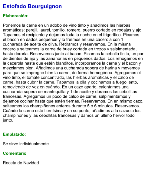 Estofado Bourguignon  Elaboración:  Ponemos la carne en un adobo de vino tinto y añadimos las hierbas aromáticas: perejil, laurel, tomillo, romero, puerro cortado en rodajas y ajo.  Tapamos el recipiente y dejamos toda la noche en el frigorífico. Picamos el bacon en dados pequeños y lo freímos en una cacerola con 1 cucharada de aceite de oliva. Retiramos y reservamos. En la misma cacerola salteamos la carne de buey cortada en trozos y salpimentada, hasta dorarla. Reservamos junto al bacon. Picamos la cebolla finita, un par de dientes de ajo y las zanahorias en pequeños dados. Los rehogamos en la cacerola hasta que estén blanditos, incorporamos la carne y el bacon y mezclamos bien. Añadimos una cucharada sopera de harina y movemos para que se impregne bien la carne, de forma homogénea. Agregamos el vino tinto, el tomate concentrado, las hierbas aromáticas y el caldo de carne, hasta cubrir la carne. Tapamos la olla y cocinamos a fuego lento, removiendo de vez en cuándo. En un cazo aparte, calentamos una cucharada sopera de mantequilla y 1 de aceite y doramos las cebollitas francesas. Agregamos un poco de caldo de carne, salpimentamos y dejamos cocinar hasta que estén tiernas. Reservamos. En en mismo cazo, salteamos los champiñones enteros durante 5 ó 6 minutos. Reservamos.  Cuándo la carne esté tiernísima y en su punto, añadimos a la cazuela los champiñones y las cebollitas francesas y damos un último hervor todo junto.   Emplatado:  Se sirve individualmente  Comentario  Receta de Navidad