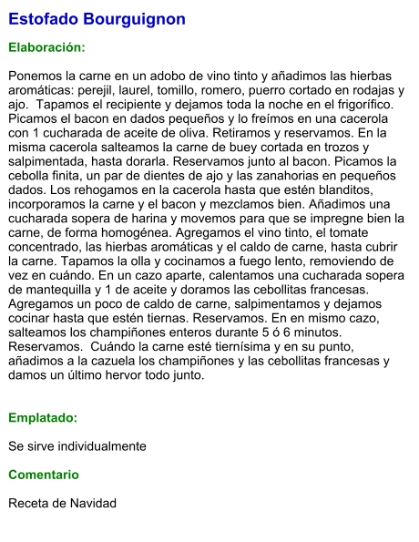 Estofado Bourguignon  Elaboración:  Ponemos la carne en un adobo de vino tinto y añadimos las hierbas aromáticas: perejil, laurel, tomillo, romero, puerro cortado en rodajas y ajo.  Tapamos el recipiente y dejamos toda la noche en el frigorífico. Picamos el bacon en dados pequeños y lo freímos en una cacerola con 1 cucharada de aceite de oliva. Retiramos y reservamos. En la misma cacerola salteamos la carne de buey cortada en trozos y salpimentada, hasta dorarla. Reservamos junto al bacon. Picamos la cebolla finita, un par de dientes de ajo y las zanahorias en pequeños dados. Los rehogamos en la cacerola hasta que estén blanditos, incorporamos la carne y el bacon y mezclamos bien. Añadimos una cucharada sopera de harina y movemos para que se impregne bien la carne, de forma homogénea. Agregamos el vino tinto, el tomate concentrado, las hierbas aromáticas y el caldo de carne, hasta cubrir la carne. Tapamos la olla y cocinamos a fuego lento, removiendo de vez en cuándo. En un cazo aparte, calentamos una cucharada sopera de mantequilla y 1 de aceite y doramos las cebollitas francesas. Agregamos un poco de caldo de carne, salpimentamos y dejamos cocinar hasta que estén tiernas. Reservamos. En en mismo cazo, salteamos los champiñones enteros durante 5 ó 6 minutos. Reservamos.  Cuándo la carne esté tiernísima y en su punto, añadimos a la cazuela los champiñones y las cebollitas francesas y damos un último hervor todo junto.   Emplatado:  Se sirve individualmente  Comentario  Receta de Navidad