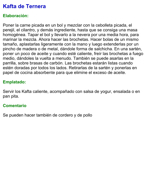 Kafta de Ternera  Elaboración:  Poner la carne picada en un bol y mezclar con la cebolleta picada, el perejil, el cilantro, y demás ingrediente, hasta que se consiga una masa homogénea. Tapar el bol y llevarlo a la nevera por una media hora, para marinar la mezcla. Ahora hacer las brochetas. Hacer bolas de un mismo tamaño, aplastarlas ligeramente con la mano y luego extenderlas por un pincho de madera o de metal, dándole forma de salchicha. En una sartén, poner un poco de aceite y cuando esté caliente, freír las brochetas a fuego medio, dándoles la vuelta a menudo. También se puede asarlas en la parrilla, sobre brasas de carbón. Las brochetas estarán listas cuando estén doradas por todos los lados. Retirarlas de la sartén y ponerlas en papel de cocina absorbente para que elimine el exceso de aceite.   Emplatado:  Servir los Kafta caliente, acompañado con salsa de yogur, ensalada o en pan pita.   Comentario  Se pueden hacer también de cordero y de pollo