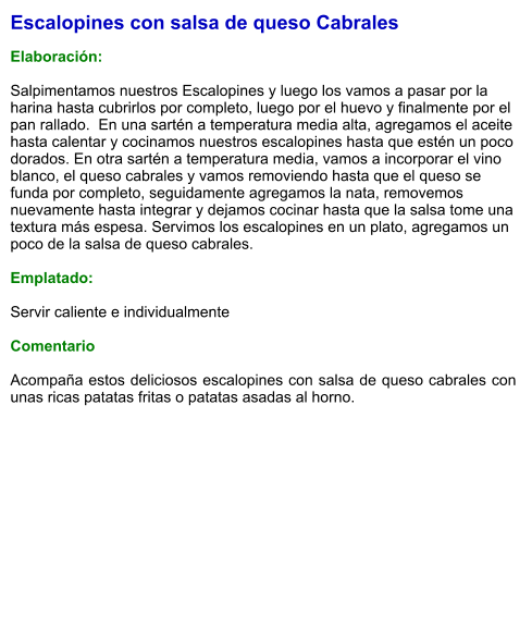 Escalopines con salsa de queso Cabrales  Elaboración:  Salpimentamos nuestros Escalopines y luego los vamos a pasar por la harina hasta cubrirlos por completo, luego por el huevo y finalmente por el pan rallado.  En una sartén a temperatura media alta, agregamos el aceite hasta calentar y cocinamos nuestros escalopines hasta que estén un poco dorados. En otra sartén a temperatura media, vamos a incorporar el vino blanco, el queso cabrales y vamos removiendo hasta que el queso se funda por completo, seguidamente agregamos la nata, removemos nuevamente hasta integrar y dejamos cocinar hasta que la salsa tome una textura más espesa. Servimos los escalopines en un plato, agregamos un poco de la salsa de queso cabrales.  Emplatado:  Servir caliente e individualmente  Comentario  Acompaña estos deliciosos escalopines con salsa de queso cabrales con unas ricas patatas fritas o patatas asadas al horno.