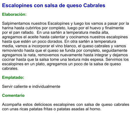 Escalopines con salsa de queso Cabrales  Elaboración:  Salpimentamos nuestros Escalopines y luego los vamos a pasar por la harina hasta cubrirlos por completo, luego por el huevo y finalmente por el pan rallado.  En una sartén a temperatura media alta, agregamos el aceite hasta calentar y cocinamos nuestros escalopines hasta que estén un poco dorados. En otra sartén a temperatura media, vamos a incorporar el vino blanco, el queso cabrales y vamos removiendo hasta que el queso se funda por completo, seguidamente agregamos la nata, removemos nuevamente hasta integrar y dejamos cocinar hasta que la salsa tome una textura más espesa. Servimos los escalopines en un plato, agregamos un poco de la salsa de queso cabrales.  Emplatado:  Servir caliente e individualmente  Comentario  Acompaña estos deliciosos escalopines con salsa de queso cabrales con unas ricas patatas fritas o patatas asadas al horno.