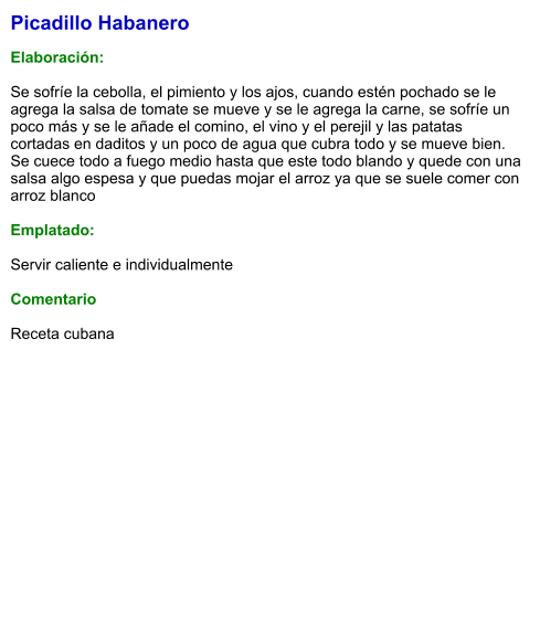 Picadillo Habanero  Elaboración:  Se sofríe la cebolla, el pimiento y los ajos, cuando estén pochado se le agrega la salsa de tomate se mueve y se le agrega la carne, se sofríe un poco más y se le añade el comino, el vino y el perejil y las patatas cortadas en daditos y un poco de agua que cubra todo y se mueve bien. Se cuece todo a fuego medio hasta que este todo blando y quede con una salsa algo espesa y que puedas mojar el arroz ya que se suele comer con arroz blanco  Emplatado:  Servir caliente e individualmente  Comentario  Receta cubana