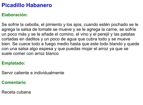 Picadillo Habanero  Elaboración:  Se sofríe la cebolla, el pimiento y los ajos, cuando estén pochado se le agrega la salsa de tomate se mueve y se le agrega la carne, se sofríe un poco más y se le añade el comino, el vino y el perejil y las patatas cortadas en daditos y un poco de agua que cubra todo y se mueve bien. Se cuece todo a fuego medio hasta que este todo blando y quede con una salsa algo espesa y que puedas mojar el arroz ya que se suele comer con arroz blanco  Emplatado:  Servir caliente e individualmente  Comentario  Receta cubana