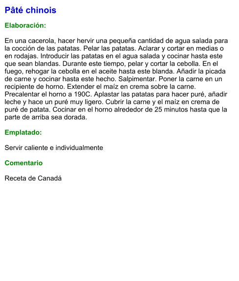 Pâté chinois  Elaboración:  En una cacerola, hacer hervir una pequeña cantidad de agua salada para la cocción de las patatas. Pelar las patatas. Aclarar y cortar en medias o en rodajas. Introducir las patatas en el agua salada y cocinar hasta este que sean blandas. Durante este tiempo, pelar y cortar la cebolla. En el fuego, rehogar la cebolla en el aceite hasta este blanda. Añadir la picada de carne y cocinar hasta este hecho. Salpimentar. Poner la carne en un recipiente de horno. Extender el maíz en crema sobre la carne. Precalentar el horno a 190C. Aplastar las patatas para hacer puré, añadir leche y hace un puré muy ligero. Cubrir la carne y el maíz en crema de puré de patata. Cocinar en el horno alrededor de 25 minutos hasta que la parte de arriba sea dorada.  Emplatado:  Servir caliente e individualmente  Comentario  Receta de Canadá