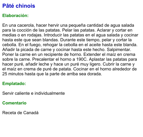Pâté chinois  Elaboración:  En una cacerola, hacer hervir una pequeña cantidad de agua salada para la cocción de las patatas. Pelar las patatas. Aclarar y cortar en medias o en rodajas. Introducir las patatas en el agua salada y cocinar hasta este que sean blandas. Durante este tiempo, pelar y cortar la cebolla. En el fuego, rehogar la cebolla en el aceite hasta este blanda. Añadir la picada de carne y cocinar hasta este hecho. Salpimentar. Poner la carne en un recipiente de horno. Extender el maíz en crema sobre la carne. Precalentar el horno a 190C. Aplastar las patatas para hacer puré, añadir leche y hace un puré muy ligero. Cubrir la carne y el maíz en crema de puré de patata. Cocinar en el horno alrededor de 25 minutos hasta que la parte de arriba sea dorada.  Emplatado:  Servir caliente e individualmente  Comentario  Receta de Canadá