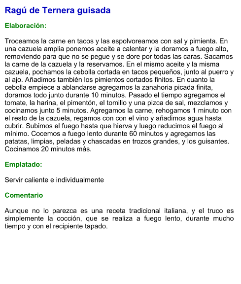 Ragú de Ternera guisada  Elaboración:  Troceamos la carne en tacos y las espolvoreamos con sal y pimienta. En una cazuela amplia ponemos aceite a calentar y la doramos a fuego alto, removiendo para que no se pegue y se dore por todas las caras. Sacamos la carne de la cazuela y la reservamos. En el mismo aceite y la misma cazuela, pochamos la cebolla cortada en tacos pequeños, junto al puerro y al ajo. Añadimos también los pimientos cortados finitos. En cuanto la cebolla empiece a ablandarse agregamos la zanahoria picada finita, doramos todo junto durante 10 minutos. Pasado el tiempo agregamos el tomate, la harina, el pimentón, el tomillo y una pizca de sal, mezclamos y cocinamos junto 5 minutos. Agregamos la carne, rehogamos 1 minuto con el resto de la cazuela, regamos con con el vino y añadimos agua hasta cubrir. Subimos el fuego hasta que hierva y luego reducimos el fuego al mínimo. Cocemos a fuego lento durante 60 minutos y agregamos las patatas, limpias, peladas y chascadas en trozos grandes, y los guisantes. Cocinamos 20 minutos más.  Emplatado:  Servir caliente e individualmente  Comentario  Aunque no lo parezca es una receta tradicional italiana, y el truco es simplemente la cocción, que se realiza a fuego lento, durante mucho tiempo y con el recipiente tapado.