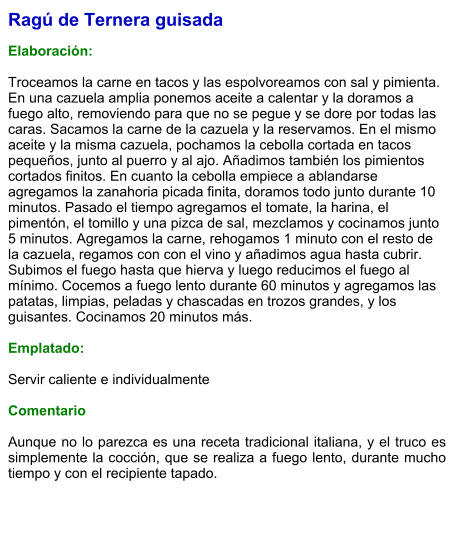Ragú de Ternera guisada  Elaboración:  Troceamos la carne en tacos y las espolvoreamos con sal y pimienta. En una cazuela amplia ponemos aceite a calentar y la doramos a fuego alto, removiendo para que no se pegue y se dore por todas las caras. Sacamos la carne de la cazuela y la reservamos. En el mismo aceite y la misma cazuela, pochamos la cebolla cortada en tacos pequeños, junto al puerro y al ajo. Añadimos también los pimientos cortados finitos. En cuanto la cebolla empiece a ablandarse agregamos la zanahoria picada finita, doramos todo junto durante 10 minutos. Pasado el tiempo agregamos el tomate, la harina, el pimentón, el tomillo y una pizca de sal, mezclamos y cocinamos junto 5 minutos. Agregamos la carne, rehogamos 1 minuto con el resto de la cazuela, regamos con con el vino y añadimos agua hasta cubrir. Subimos el fuego hasta que hierva y luego reducimos el fuego al mínimo. Cocemos a fuego lento durante 60 minutos y agregamos las patatas, limpias, peladas y chascadas en trozos grandes, y los guisantes. Cocinamos 20 minutos más.  Emplatado:  Servir caliente e individualmente  Comentario  Aunque no lo parezca es una receta tradicional italiana, y el truco es simplemente la cocción, que se realiza a fuego lento, durante mucho tiempo y con el recipiente tapado.