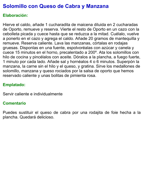 Solomillo con Queso de Cabra y Manzana  Elaboración:  Hierve el caldo, añade 1 cucharadita de maicena diluida en 2 cucharadas de Oporto, remueve y reserva. Vierte el resto de Oporto en un cazo con la cebolleta picada y cuece hasta que se reduzca a la mitad. Cuélalo, vuelve a ponerlo en el cazo y agrega el caldo. Añade 20 gramos de mantequilla y remueve. Reserva caliente. Lava las manzanas, córtalas en rodajas gruesas. Disponlas en una fuente, espolvoréalas con azúcar y canela y cuece 15 minutos en el horno, precalentado a 200º. Ata los solomillos con hilo de cocina y pincélalos con aceite. Dóralos a la plancha, a fuego fuerte, 1 minuto por cada lado. Añade sal y hornéalos 4 o 6 minutos. Superpón la manzana, la carne sin el hilo y el queso, y gratina. Sirve los medallones de solomillo, manzana y queso rociados por la salsa de oporto que hemos reservado caliente y unas bolitas de pimienta rosa.  Emplatado:  Servir caliente e individualmente  Comentario  Puedes sustituir el queso de cabra por una rodajita de foie hecha a la plancha. Quedará delicioso.
