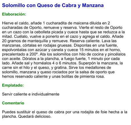 Solomillo con Queso de Cabra y Manzana  Elaboración:  Hierve el caldo, añade 1 cucharadita de maicena diluida en 2 cucharadas de Oporto, remueve y reserva. Vierte el resto de Oporto en un cazo con la cebolleta picada y cuece hasta que se reduzca a la mitad. Cuélalo, vuelve a ponerlo en el cazo y agrega el caldo. Añade 20 gramos de mantequilla y remueve. Reserva caliente. Lava las manzanas, córtalas en rodajas gruesas. Disponlas en una fuente, espolvoréalas con azúcar y canela y cuece 15 minutos en el horno, precalentado a 200º. Ata los solomillos con hilo de cocina y pincélalos con aceite. Dóralos a la plancha, a fuego fuerte, 1 minuto por cada lado. Añade sal y hornéalos 4 o 6 minutos. Superpón la manzana, la carne sin el hilo y el queso, y gratina. Sirve los medallones de solomillo, manzana y queso rociados por la salsa de oporto que hemos reservado caliente y unas bolitas de pimienta rosa.  Emplatado:  Servir caliente e individualmente  Comentario  Puedes sustituir el queso de cabra por una rodajita de foie hecha a la plancha. Quedará delicioso.