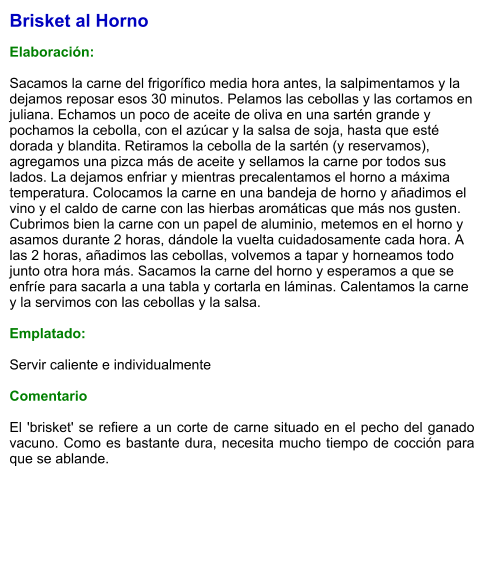 Brisket al Horno  Elaboración:  Sacamos la carne del frigorífico media hora antes, la salpimentamos y la dejamos reposar esos 30 minutos. Pelamos las cebollas y las cortamos en juliana. Echamos un poco de aceite de oliva en una sartén grande y pochamos la cebolla, con el azúcar y la salsa de soja, hasta que esté dorada y blandita. Retiramos la cebolla de la sartén (y reservamos), agregamos una pizca más de aceite y sellamos la carne por todos sus lados. La dejamos enfriar y mientras precalentamos el horno a máxima temperatura. Colocamos la carne en una bandeja de horno y añadimos el vino y el caldo de carne con las hierbas aromáticas que más nos gusten.  Cubrimos bien la carne con un papel de aluminio, metemos en el horno y asamos durante 2 horas, dándole la vuelta cuidadosamente cada hora. A las 2 horas, añadimos las cebollas, volvemos a tapar y horneamos todo junto otra hora más. Sacamos la carne del horno y esperamos a que se enfríe para sacarla a una tabla y cortarla en láminas. Calentamos la carne y la servimos con las cebollas y la salsa.   Emplatado:  Servir caliente e individualmente  Comentario  El 'brisket' se refiere a un corte de carne situado en el pecho del ganado vacuno. Como es bastante dura, necesita mucho tiempo de cocción para que se ablande.