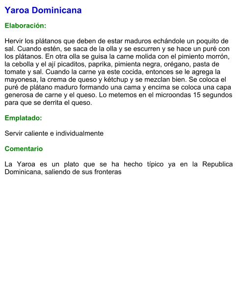 Yaroa Dominicana  Elaboración:  Hervir los plátanos que deben de estar maduros echándole un poquito de sal. Cuando estén, se saca de la olla y se escurren y se hace un puré con los plátanos. En otra olla se guisa la carne molida con el pimiento morrón, la cebolla y el ají picaditos, paprika, pimienta negra, orégano, pasta de tomate y sal. Cuando la carne ya este cocida, entonces se le agrega la mayonesa, la crema de queso y kétchup y se mezclan bien. Se coloca el puré de plátano maduro formando una cama y encima se coloca una capa generosa de carne y el queso. Lo metemos en el microondas 15 segundos para que se derrita el queso.   Emplatado:  Servir caliente e individualmente  Comentario  La Yaroa es un plato que se ha hecho típico ya en la Republica Dominicana, saliendo de sus fronteras