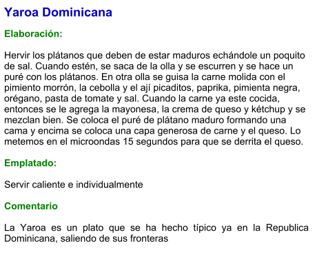 Yaroa Dominicana  Elaboración:  Hervir los plátanos que deben de estar maduros echándole un poquito de sal. Cuando estén, se saca de la olla y se escurren y se hace un puré con los plátanos. En otra olla se guisa la carne molida con el pimiento morrón, la cebolla y el ají picaditos, paprika, pimienta negra, orégano, pasta de tomate y sal. Cuando la carne ya este cocida, entonces se le agrega la mayonesa, la crema de queso y kétchup y se mezclan bien. Se coloca el puré de plátano maduro formando una cama y encima se coloca una capa generosa de carne y el queso. Lo metemos en el microondas 15 segundos para que se derrita el queso.   Emplatado:  Servir caliente e individualmente  Comentario  La Yaroa es un plato que se ha hecho típico ya en la Republica Dominicana, saliendo de sus fronteras