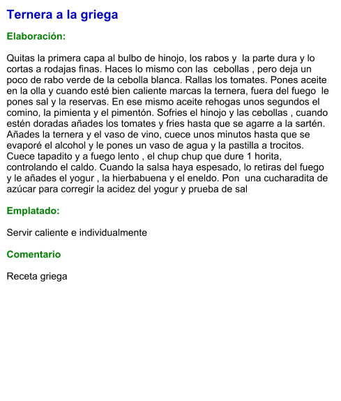 Ternera a la griega  Elaboración:  Quitas la primera capa al bulbo de hinojo, los rabos y  la parte dura y lo cortas a rodajas finas. Haces lo mismo con las  cebollas , pero deja un poco de rabo verde de la cebolla blanca. Rallas los tomates. Pones aceite en la olla y cuando esté bien caliente marcas la ternera, fuera del fuego  le pones sal y la reservas. En ese mismo aceite rehogas unos segundos el comino, la pimienta y el pimentón. Sofries el hinojo y las cebollas , cuando estén doradas añades los tomates y fries hasta que se agarre a la sartén.  Añades la ternera y el vaso de vino, cuece unos minutos hasta que se evaporé el alcohol y le pones un vaso de agua y la pastilla a trocitos. Cuece tapadito y a fuego lento , el chup chup que dure 1 horita, controlando el caldo. Cuando la salsa haya espesado, lo retiras del fuego y le añades el yogur , la hierbabuena y el eneldo. Pon  una cucharadita de  azúcar para corregir la acidez del yogur y prueba de sal   Emplatado:  Servir caliente e individualmente  Comentario  Receta griega