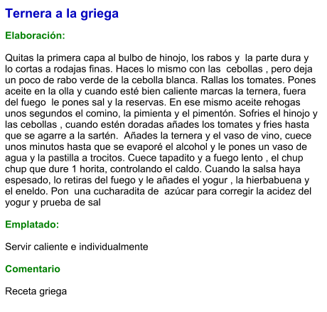 Ternera a la griega  Elaboración:  Quitas la primera capa al bulbo de hinojo, los rabos y  la parte dura y lo cortas a rodajas finas. Haces lo mismo con las  cebollas , pero deja un poco de rabo verde de la cebolla blanca. Rallas los tomates. Pones aceite en la olla y cuando esté bien caliente marcas la ternera, fuera del fuego  le pones sal y la reservas. En ese mismo aceite rehogas unos segundos el comino, la pimienta y el pimentón. Sofries el hinojo y las cebollas , cuando estén doradas añades los tomates y fries hasta que se agarre a la sartén.  Añades la ternera y el vaso de vino, cuece unos minutos hasta que se evaporé el alcohol y le pones un vaso de agua y la pastilla a trocitos. Cuece tapadito y a fuego lento , el chup chup que dure 1 horita, controlando el caldo. Cuando la salsa haya espesado, lo retiras del fuego y le añades el yogur , la hierbabuena y el eneldo. Pon  una cucharadita de  azúcar para corregir la acidez del yogur y prueba de sal   Emplatado:  Servir caliente e individualmente  Comentario  Receta griega