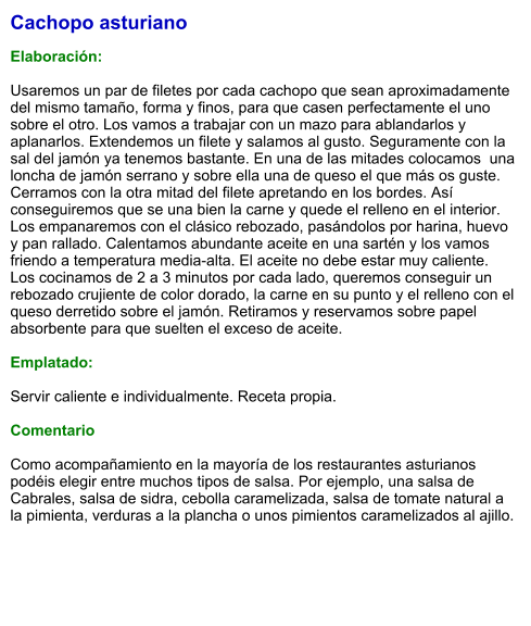 Cachopo asturiano  Elaboración:  Usaremos un par de filetes por cada cachopo que sean aproximadamente del mismo tamaño, forma y finos, para que casen perfectamente el uno sobre el otro. Los vamos a trabajar con un mazo para ablandarlos y aplanarlos. Extendemos un filete y salamos al gusto. Seguramente con la sal del jamón ya tenemos bastante. En una de las mitades colocamos  una loncha de jamón serrano y sobre ella una de queso el que más os guste. Cerramos con la otra mitad del filete apretando en los bordes. Así conseguiremos que se una bien la carne y quede el relleno en el interior. Los empanaremos con el clásico rebozado, pasándolos por harina, huevo y pan rallado. Calentamos abundante aceite en una sartén y los vamos friendo a temperatura media-alta. El aceite no debe estar muy caliente. Los cocinamos de 2 a 3 minutos por cada lado, queremos conseguir un rebozado crujiente de color dorado, la carne en su punto y el relleno con el queso derretido sobre el jamón. Retiramos y reservamos sobre papel absorbente para que suelten el exceso de aceite.  Emplatado:  Servir caliente e individualmente. Receta propia.  Comentario  Como acompañamiento en la mayoría de los restaurantes asturianos podéis elegir entre muchos tipos de salsa. Por ejemplo, una salsa de Cabrales, salsa de sidra, cebolla caramelizada, salsa de tomate natural a la pimienta, verduras a la plancha o unos pimientos caramelizados al ajillo.