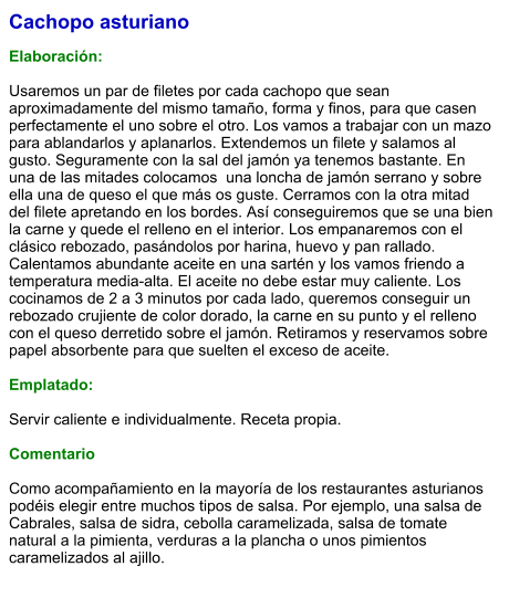 Cachopo asturiano  Elaboración:  Usaremos un par de filetes por cada cachopo que sean aproximadamente del mismo tamaño, forma y finos, para que casen perfectamente el uno sobre el otro. Los vamos a trabajar con un mazo para ablandarlos y aplanarlos. Extendemos un filete y salamos al gusto. Seguramente con la sal del jamón ya tenemos bastante. En una de las mitades colocamos  una loncha de jamón serrano y sobre ella una de queso el que más os guste. Cerramos con la otra mitad del filete apretando en los bordes. Así conseguiremos que se una bien la carne y quede el relleno en el interior. Los empanaremos con el clásico rebozado, pasándolos por harina, huevo y pan rallado. Calentamos abundante aceite en una sartén y los vamos friendo a temperatura media-alta. El aceite no debe estar muy caliente. Los cocinamos de 2 a 3 minutos por cada lado, queremos conseguir un rebozado crujiente de color dorado, la carne en su punto y el relleno con el queso derretido sobre el jamón. Retiramos y reservamos sobre papel absorbente para que suelten el exceso de aceite.  Emplatado:  Servir caliente e individualmente. Receta propia.  Comentario  Como acompañamiento en la mayoría de los restaurantes asturianos podéis elegir entre muchos tipos de salsa. Por ejemplo, una salsa de Cabrales, salsa de sidra, cebolla caramelizada, salsa de tomate natural a la pimienta, verduras a la plancha o unos pimientos caramelizados al ajillo.
