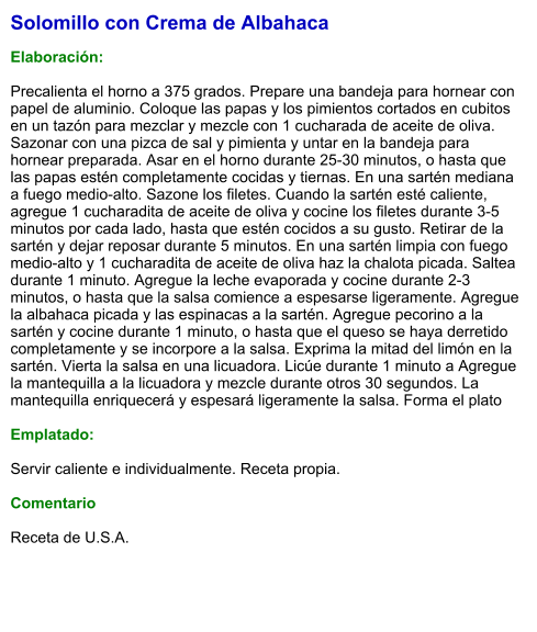 Solomillo con Crema de Albahaca  Elaboración:  Precalienta el horno a 375 grados. Prepare una bandeja para hornear con papel de aluminio. Coloque las papas y los pimientos cortados en cubitos en un tazón para mezclar y mezcle con 1 cucharada de aceite de oliva. Sazonar con una pizca de sal y pimienta y untar en la bandeja para hornear preparada. Asar en el horno durante 25-30 minutos, o hasta que las papas estén completamente cocidas y tiernas. En una sartén mediana a fuego medio-alto. Sazone los filetes. Cuando la sartén esté caliente, agregue 1 cucharadita de aceite de oliva y cocine los filetes durante 3-5 minutos por cada lado, hasta que estén cocidos a su gusto. Retirar de la sartén y dejar reposar durante 5 minutos. En una sartén limpia con fuego medio-alto y 1 cucharadita de aceite de oliva haz la chalota picada. Saltea durante 1 minuto. Agregue la leche evaporada y cocine durante 2-3 minutos, o hasta que la salsa comience a espesarse ligeramente. Agregue la albahaca picada y las espinacas a la sartén. Agregue pecorino a la sartén y cocine durante 1 minuto, o hasta que el queso se haya derretido completamente y se incorpore a la salsa. Exprima la mitad del limón en la sartén. Vierta la salsa en una licuadora. Licúe durante 1 minuto a Agregue la mantequilla a la licuadora y mezcle durante otros 30 segundos. La mantequilla enriquecerá y espesará ligeramente la salsa. Forma el plato  Emplatado:  Servir caliente e individualmente. Receta propia.  Comentario  Receta de U.S.A.