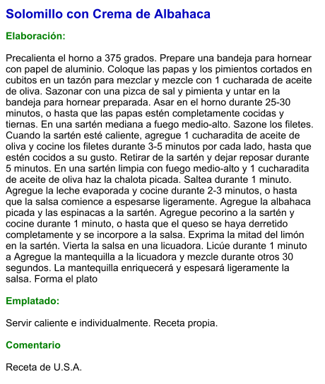 Solomillo con Crema de Albahaca  Elaboración:  Precalienta el horno a 375 grados. Prepare una bandeja para hornear con papel de aluminio. Coloque las papas y los pimientos cortados en cubitos en un tazón para mezclar y mezcle con 1 cucharada de aceite de oliva. Sazonar con una pizca de sal y pimienta y untar en la bandeja para hornear preparada. Asar en el horno durante 25-30 minutos, o hasta que las papas estén completamente cocidas y tiernas. En una sartén mediana a fuego medio-alto. Sazone los filetes. Cuando la sartén esté caliente, agregue 1 cucharadita de aceite de oliva y cocine los filetes durante 3-5 minutos por cada lado, hasta que estén cocidos a su gusto. Retirar de la sartén y dejar reposar durante 5 minutos. En una sartén limpia con fuego medio-alto y 1 cucharadita de aceite de oliva haz la chalota picada. Saltea durante 1 minuto. Agregue la leche evaporada y cocine durante 2-3 minutos, o hasta que la salsa comience a espesarse ligeramente. Agregue la albahaca picada y las espinacas a la sartén. Agregue pecorino a la sartén y cocine durante 1 minuto, o hasta que el queso se haya derretido completamente y se incorpore a la salsa. Exprima la mitad del limón en la sartén. Vierta la salsa en una licuadora. Licúe durante 1 minuto a Agregue la mantequilla a la licuadora y mezcle durante otros 30 segundos. La mantequilla enriquecerá y espesará ligeramente la salsa. Forma el plato  Emplatado:  Servir caliente e individualmente. Receta propia.  Comentario  Receta de U.S.A.
