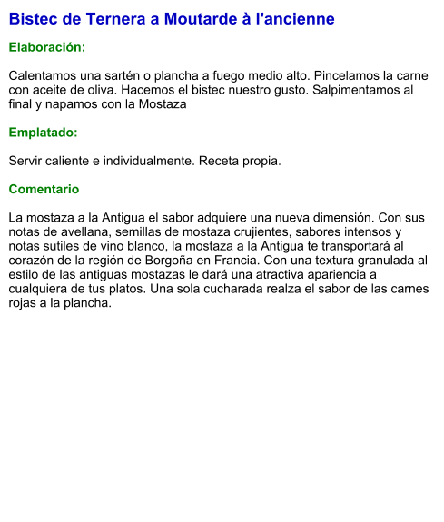 Bistec de Ternera a Moutarde à l'ancienne  Elaboración:  Calentamos una sartén o plancha a fuego medio alto. Pincelamos la carne con aceite de oliva. Hacemos el bistec nuestro gusto. Salpimentamos al final y napamos con la Mostaza  Emplatado:  Servir caliente e individualmente. Receta propia.  Comentario  La mostaza a la Antigua el sabor adquiere una nueva dimensión. Con sus notas de avellana, semillas de mostaza crujientes, sabores intensos y notas sutiles de vino blanco, la mostaza a la Antigua te transportará al corazón de la región de Borgoña en Francia. Con una textura granulada al estilo de las antiguas mostazas le dará una atractiva apariencia a cualquiera de tus platos. Una sola cucharada realza el sabor de las carnes rojas a la plancha.