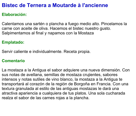 Bistec de Ternera a Moutarde à l'ancienne  Elaboración:  Calentamos una sartén o plancha a fuego medio alto. Pincelamos la carne con aceite de oliva. Hacemos el bistec nuestro gusto. Salpimentamos al final y napamos con la Mostaza  Emplatado:  Servir caliente e individualmente. Receta propia.  Comentario  La mostaza a la Antigua el sabor adquiere una nueva dimensión. Con sus notas de avellana, semillas de mostaza crujientes, sabores intensos y notas sutiles de vino blanco, la mostaza a la Antigua te transportará al corazón de la región de Borgoña en Francia. Con una textura granulada al estilo de las antiguas mostazas le dará una atractiva apariencia a cualquiera de tus platos. Una sola cucharada realza el sabor de las carnes rojas a la plancha.